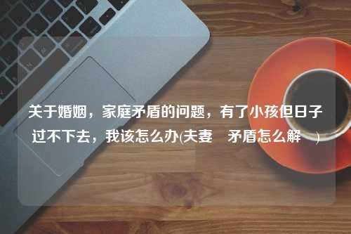 关于婚姻，家庭矛盾的问题，有了小孩但日子过不下去，我该怎么办(夫妻鬧矛盾怎么解決)