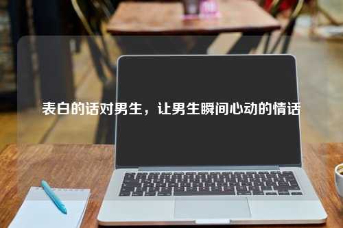 表白的话对男生，让男生瞬间心动的情话