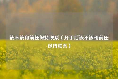 该不该和前任保持联系（分手后该不该和前任保持联系）