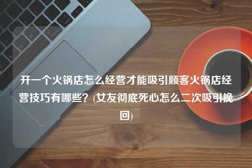 开一个火锅店怎么经营才能吸引顾客火锅店经营技巧有哪些？(女友彻底死心怎么二次吸引挽回)