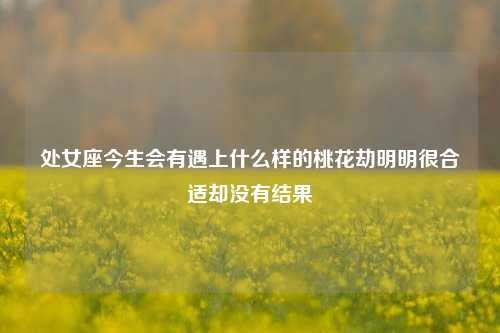 处女座今生会有遇上什么样的桃花劫明明很合适却没有结果