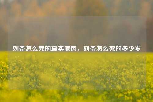 刘备怎么死的真实原因，刘备怎么死的多少岁