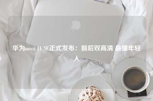 华为nova 11 SE正式发布：前后双高清 最懂年轻人