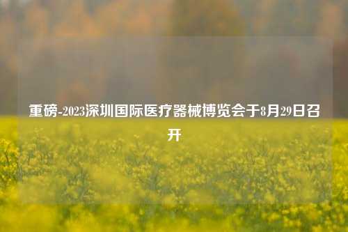 重磅-2023深圳国际医疗器械博览会于8月29日召开