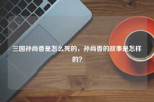 三国孙尚香是怎么死的，孙尚香的故事是怎样的？