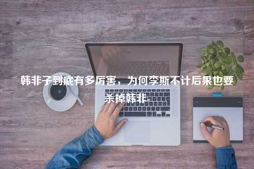 韩非子到底有多厉害，为何李斯不计后果也要杀掉韩非-