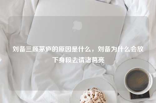 刘备三顾茅庐的原因是什么，刘备为什么会放下身段去请诸葛亮