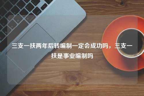 三支一扶两年后转编制一定会成功吗，三支一扶是事业编制吗