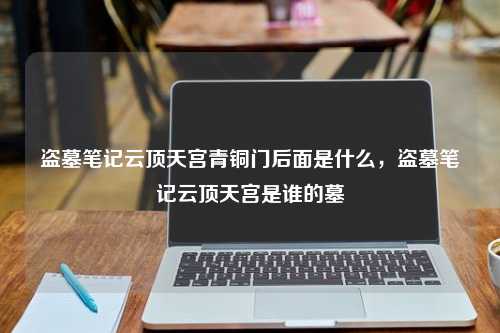 盗墓笔记云顶天宫青铜门后面是什么，盗墓笔记云顶天宫是谁的墓