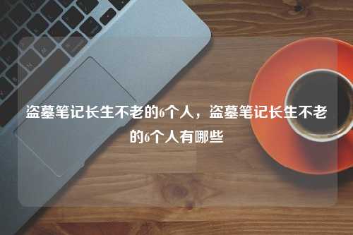 盗墓笔记长生不老的6个人，盗墓笔记长生不老的6个人有哪些