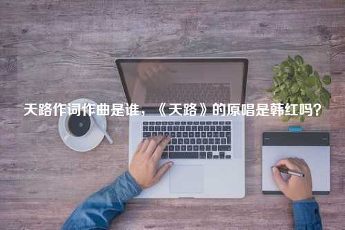 天路作词作曲是谁，《天路》的原唱是韩红吗？