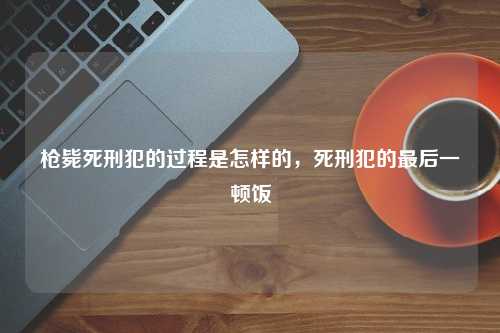 枪毙死刑犯的过程是怎样的，死刑犯的最后一顿饭