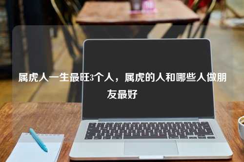 属虎人一生最旺3个人，属虎的人和哪些人做朋友最好