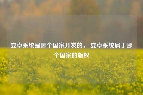 安卓系统是哪个国家开发的， 安卓系统属于哪个国家的版权