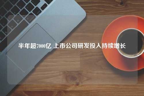 半年超7000亿 上市公司研发投入持续增长