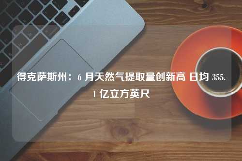 得克萨斯州：6 月天然气提取量创新高 日均 355.1 亿立方英尺