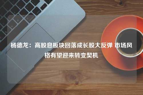 杨德龙：高股息板块回落成长股大反弹 市场风格有望迎来转变契机