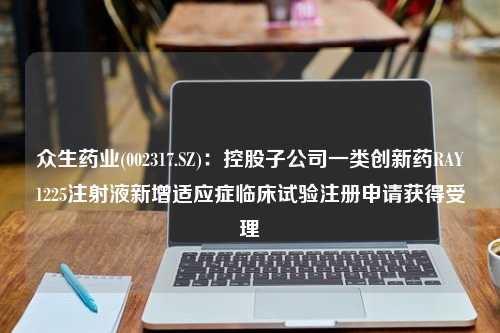 众生药业(002317.SZ)：控股子公司一类创新药RAY1225注射液新增适应症临床试验注册申请获得受理