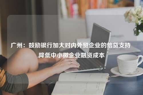 广州：鼓励银行加大对内外贸企业的信贷支持 降低中小微企业融资成本