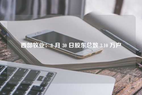 西部牧业：8 月 30 日股东总数 3.10 万户