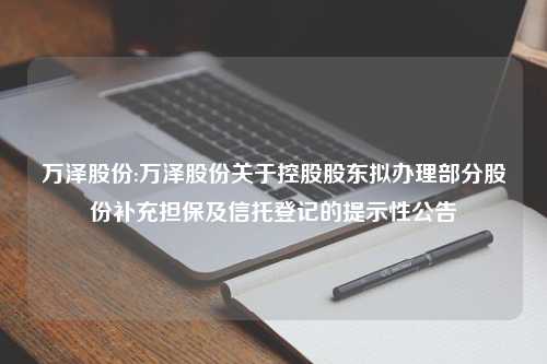 万泽股份:万泽股份关于控股股东拟办理部分股份补充担保及信托登记的提示性公告