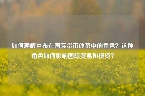 如何理解卢布在国际货币体系中的角色？这种角色如何影响国际贸易和投资？