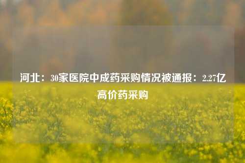 河北：30家医院中成药采购情况被通报：2.27亿高价药采购