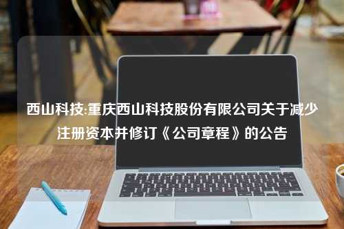 西山科技:重庆西山科技股份有限公司关于减少注册资本并修订《公司章程》的公告