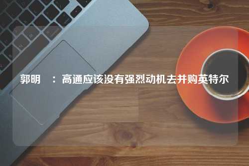 郭明錤：高通应该没有强烈动机去并购英特尔