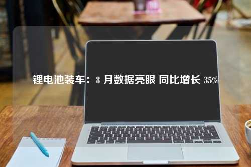 锂电池装车：8 月数据亮眼 同比增长 35%