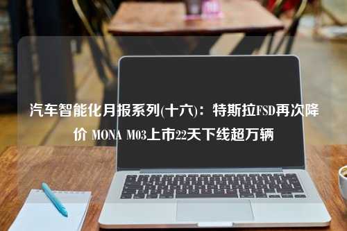 汽车智能化月报系列(十六)：特斯拉FSD再次降价 MONA M03上市22天下线超万辆