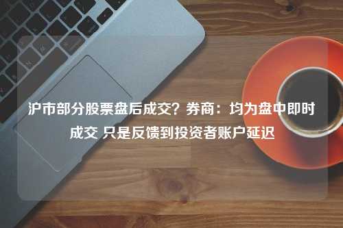 沪市部分股票盘后成交？券商：均为盘中即时成交 只是反馈到投资者账户延迟