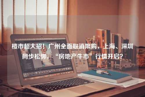 楼市超大招！广州全面取消限购，上海、深圳同步松绑，“房地产牛市”行情开启？