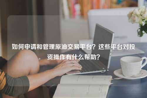 如何申请和管理原油交易平台？这些平台对投资操作有什么帮助？