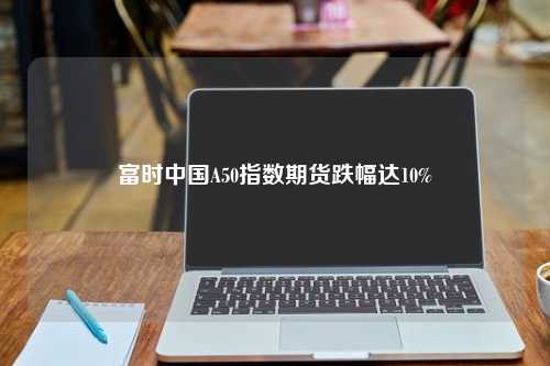 富时中国A50指数期货跌幅达10%