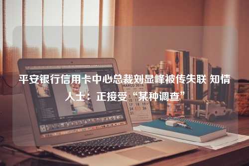 平安银行信用卡中心总裁刘显峰被传失联 知情人士：正接受“某种调查”