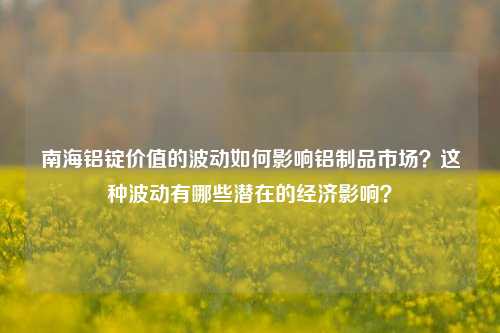 南海铝锭价值的波动如何影响铝制品市场？这种波动有哪些潜在的经济影响？