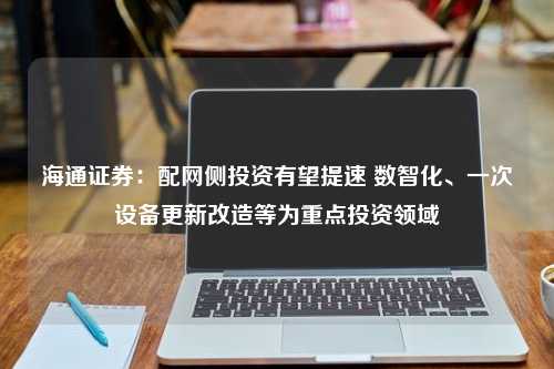 海通证券：配网侧投资有望提速 数智化、一次设备更新改造等为重点投资领域