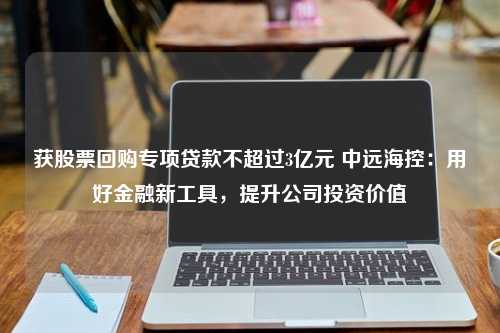 获股票回购专项贷款不超过3亿元 中远海控：用好金融新工具，提升公司投资价值