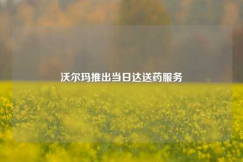 沃尔玛推出当日达送药服务