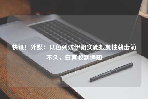 快讯！外媒：以色列对伊朗实施报复性袭击前不久，白宫收到通知