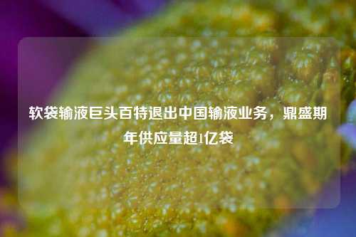 软袋输液巨头百特退出中国输液业务，鼎盛期年供应量超1亿袋