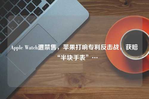 Apple Watch遭禁售，苹果打响专利反击战，获赔“半块手表”…