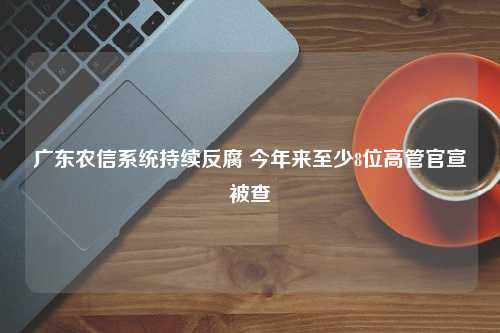 广东农信系统持续反腐 今年来至少8位高管官宣被查