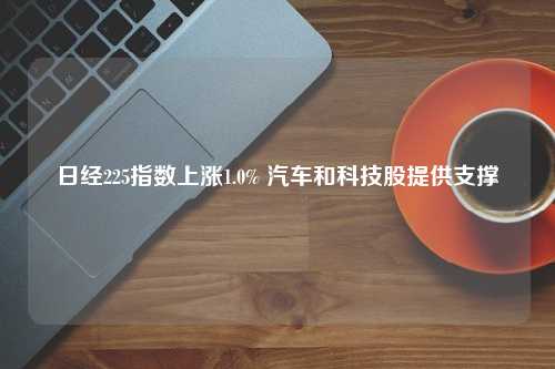 日经225指数上涨1.0% 汽车和科技股提供支撑