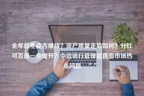 全年息差能否维持？资产质量走势如何？分红可否进一步提升？中信银行管理层直面市场热点问题