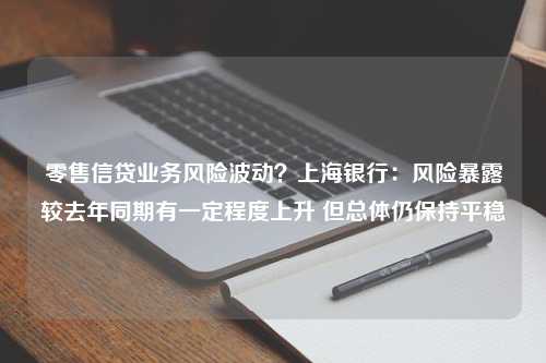 零售信贷业务风险波动？上海银行：风险暴露较去年同期有一定程度上升 但总体仍保持平稳