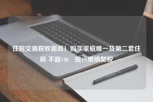 住房交易税收新政！购买家庭唯一及第二套住房 不超140㎡按1%缴纳契税