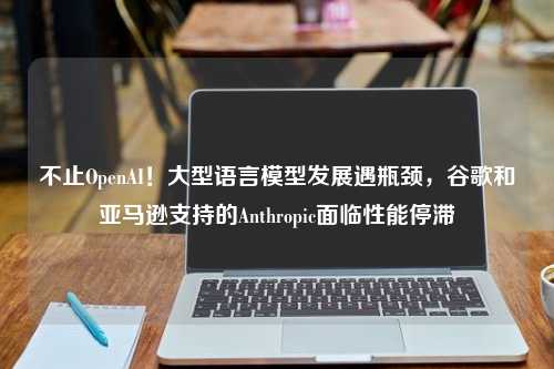 不止OpenAI！大型语言模型发展遇瓶颈，谷歌和亚马逊支持的Anthropic面临性能停滞