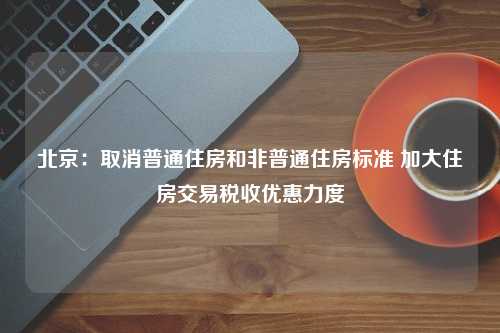 北京：取消普通住房和非普通住房标准 加大住房交易税收优惠力度